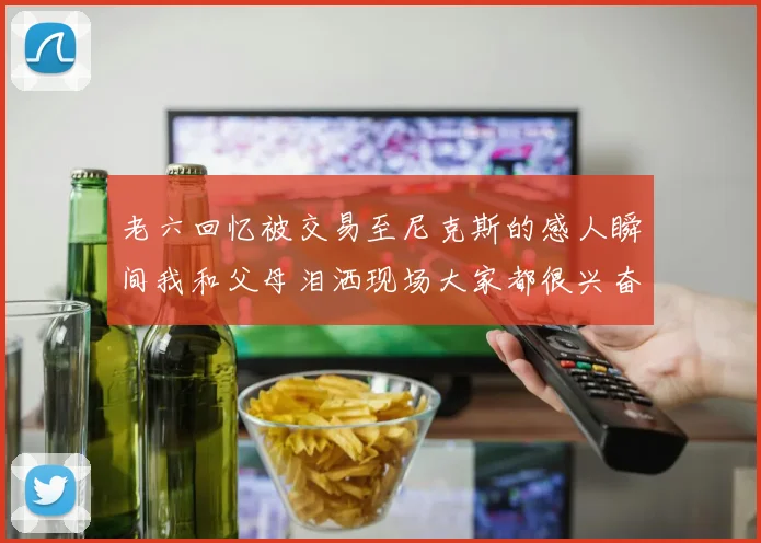 老六回忆被交易至尼克斯的感人瞬间我和父母泪洒现场大家都很兴奋