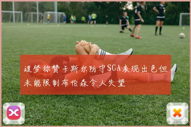 追梦称赞卡斯尔防守SGA表现出色但未能限制布伦森令人失望