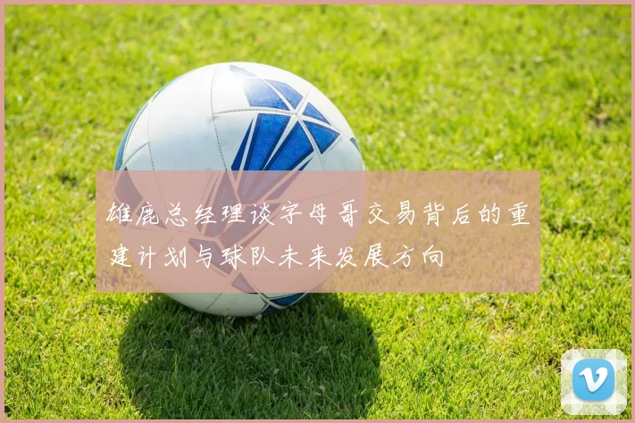 雄鹿总经理谈字母哥交易背后的重建计划与球队未来发展方向