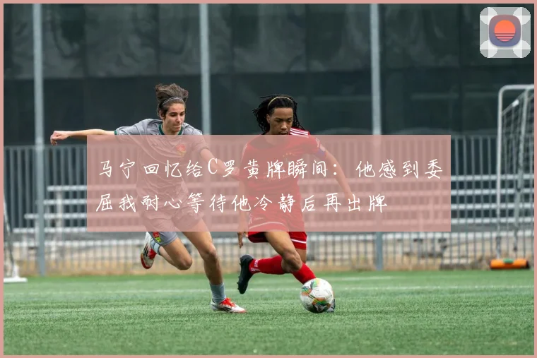 马宁回忆给C罗黄牌瞬间：他感到委屈我耐心等待他冷静后再出牌