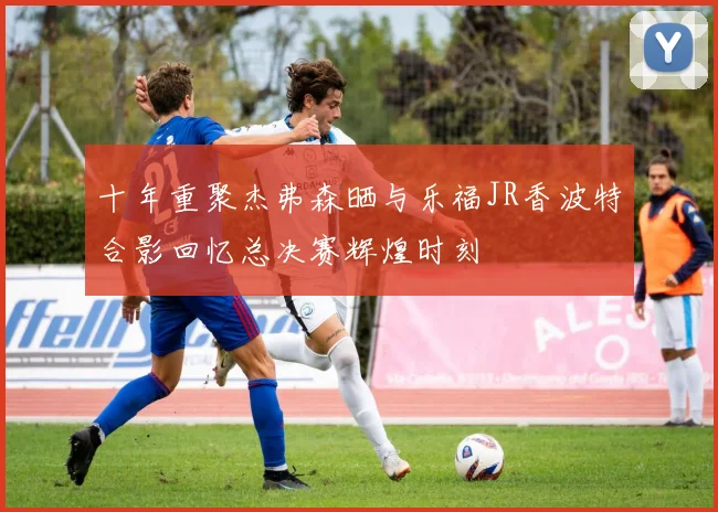 十年重聚杰弗森晒与乐福JR香波特合影回忆总决赛辉煌时刻