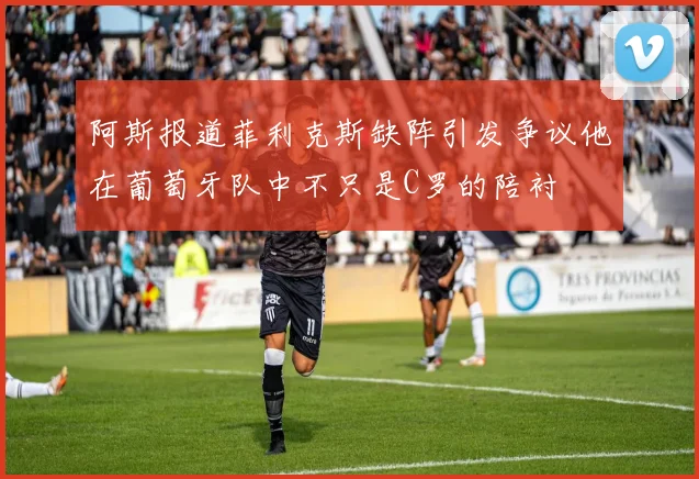 阿斯报道菲利克斯缺阵引发争议他在葡萄牙队中不只是C罗的陪衬