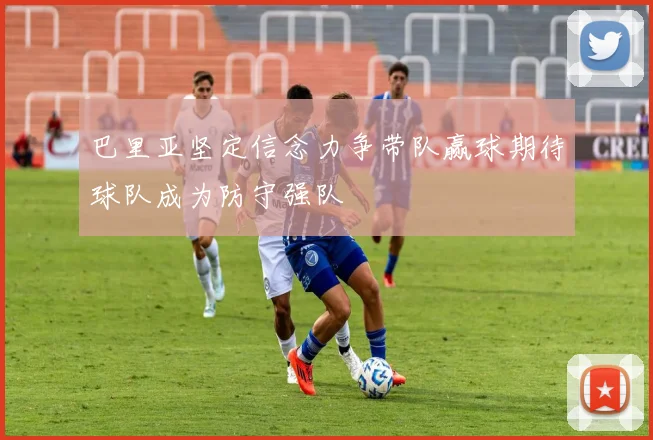 巴里亚坚定信念力争带队赢球期待球队成为防守强队