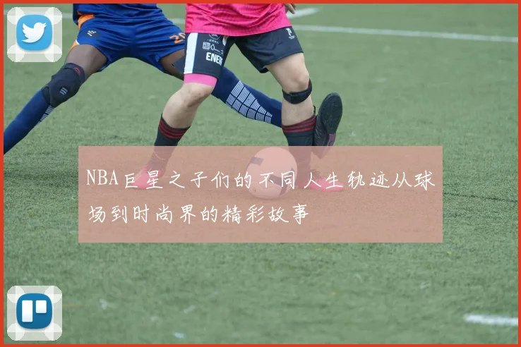 NBA巨星之子们的不同人生轨迹从球场到时尚界的精彩故事