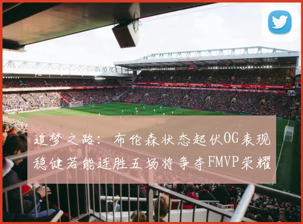 追梦之路：布伦森状态起伏OG表现稳健若能连胜五场将争夺FMVP荣耀