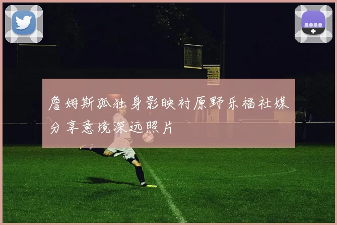 詹姆斯孤独身影映衬原野乐福社媒分享意境深远照片