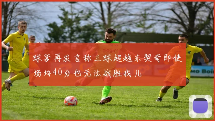 球爹再发言称三球超越东契奇即使场均40分也无法战胜我儿
