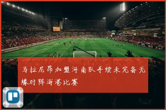 马拉尼昂加盟河南队手续未完备无缘对阵海港比赛