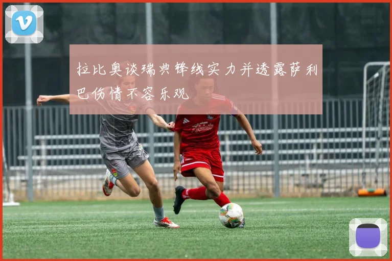 拉比奥谈瑞典锋线实力并透露萨利巴伤情不容乐观