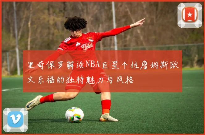 里奇保罗解读NBA巨星个性詹姆斯欧文乐福的独特魅力与风格