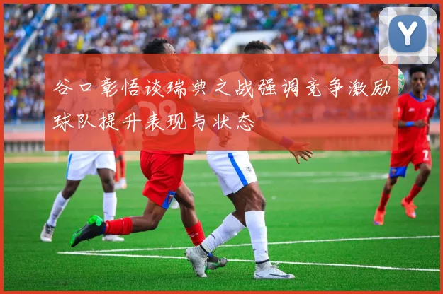 谷口彰悟谈瑞典之战强调竞争激励球队提升表现与状态