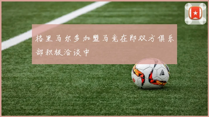 格里马尔多加盟马竞在即双方俱乐部积极洽谈中