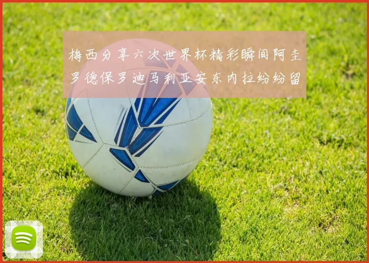 梅西分享六次世界杯精彩瞬间阿圭罗德保罗迪马利亚安东内拉纷纷留言互动