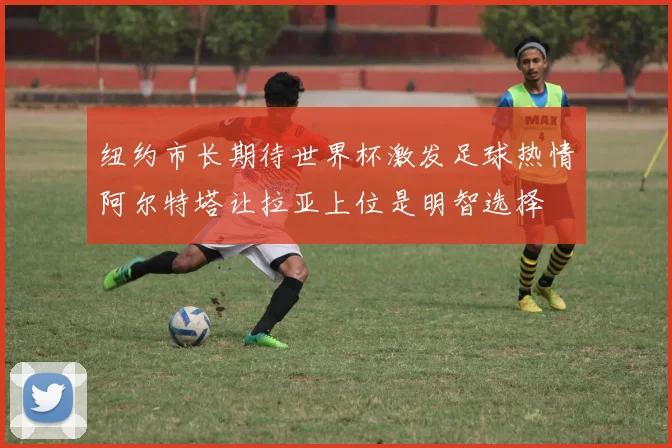 纽约市长期待世界杯激发足球热情阿尔特塔让拉亚上位是明智选择