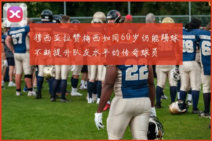 穆西亚拉赞梅西如同60岁仍能踢球不断提升队友水平的传奇球员