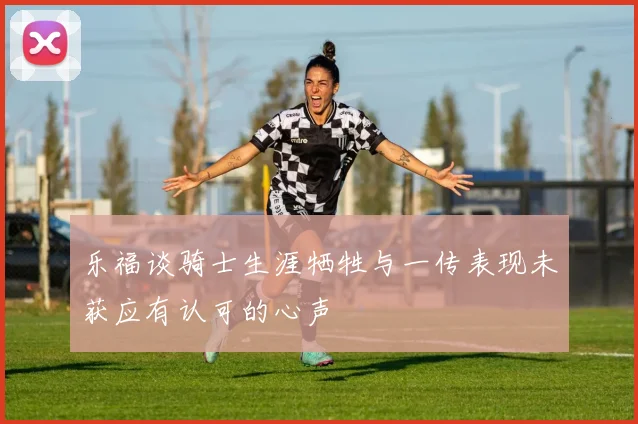 乐福谈骑士生涯牺牲与一传表现未获应有认可的心声