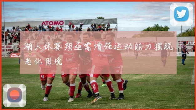 湖人休赛期亟需增强运动能力摆脱老化困境