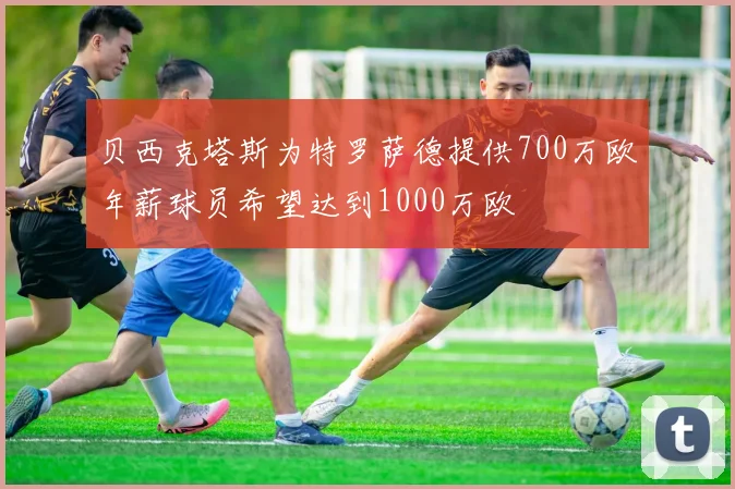 贝西克塔斯为特罗萨德提供700万欧年薪球员希望达到1000万欧