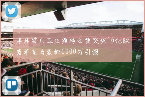 库库雷利亚生涯转会费突破16亿欧蓝军皇马豪掷6000万引援