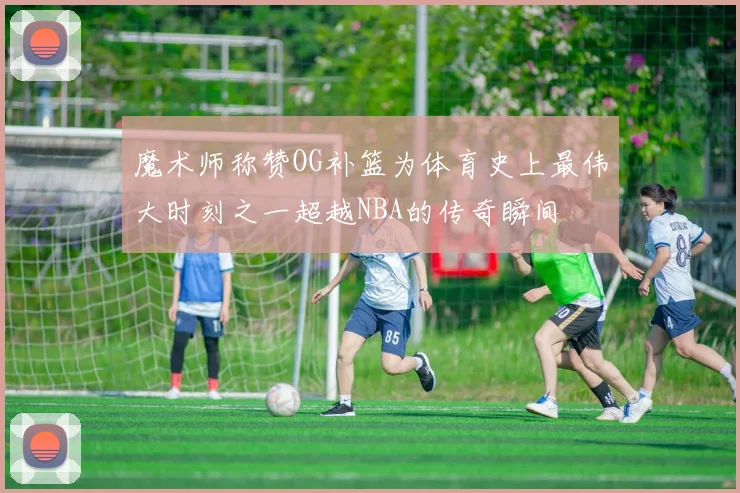 魔术师称赞OG补篮为体育史上最伟大时刻之一超越NBA的传奇瞬间